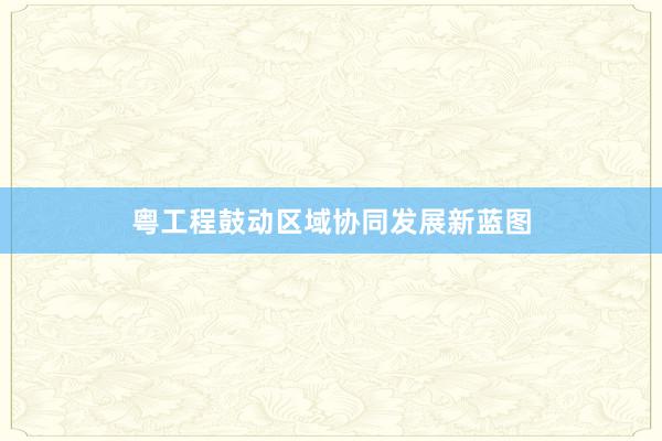 粤工程鼓动区域协同发展新蓝图