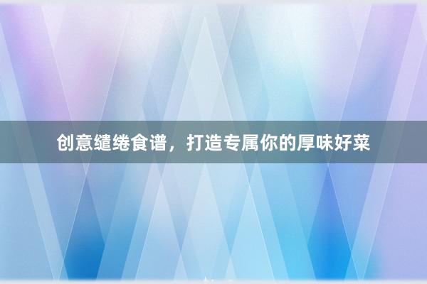 创意缱绻食谱，打造专属你的厚味好菜