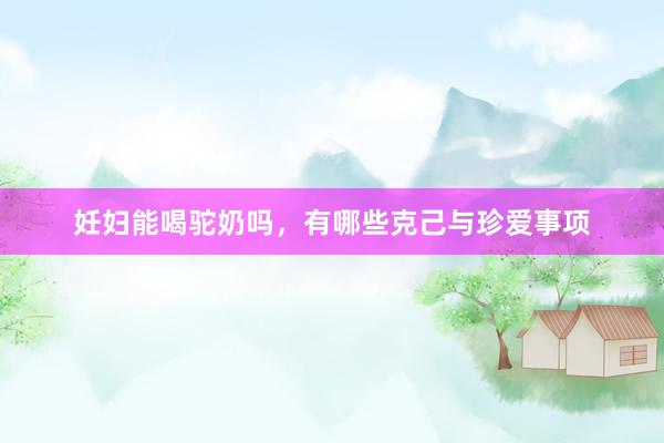 妊妇能喝驼奶吗，有哪些克己与珍爱事项