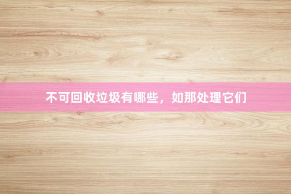 不可回收垃圾有哪些，如那处理它们