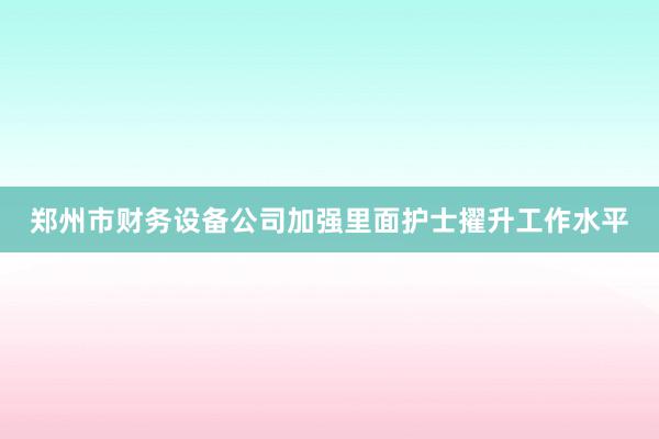 郑州市财务设备公司加强里面护士擢升工作水平