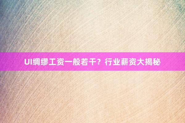 UI绸缪工资一般若干？行业薪资大揭秘