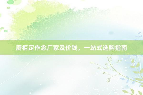 厨柜定作念厂家及价钱，一站式选购指南