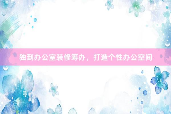 独到办公室装修筹办，打造个性办公空间