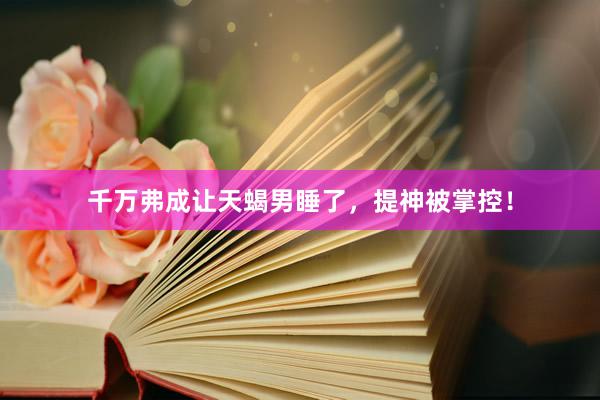 千万弗成让天蝎男睡了，提神被掌控！